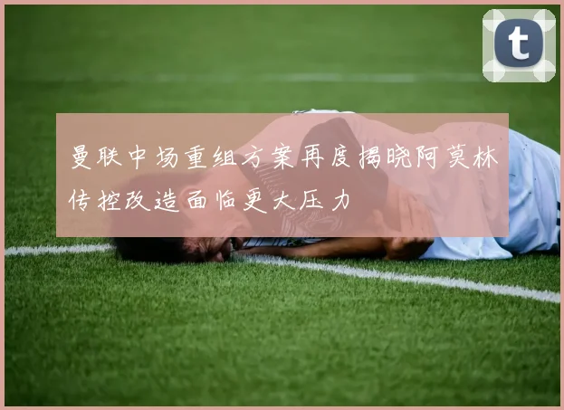 曼联中场重组方案再度揭晓阿莫林传控改造面临更大压力