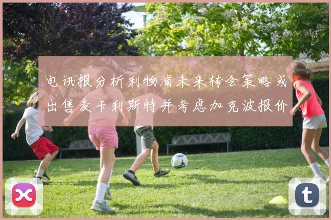 电讯报分析利物浦未来转会策略或出售麦卡利斯特并考虑加克波报价