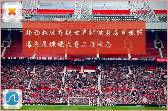 梅西积极备战世界杯健身房训练照曝光展现强大意志与状态