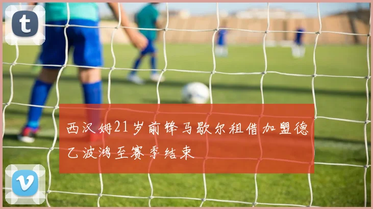 西汉姆21岁前锋马歇尔租借加盟德乙波鸿至赛季结束