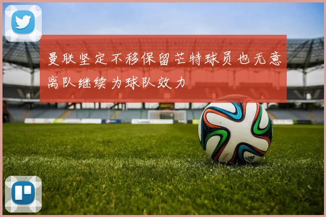 曼联坚定不移保留芒特球员也无意离队继续为球队效力