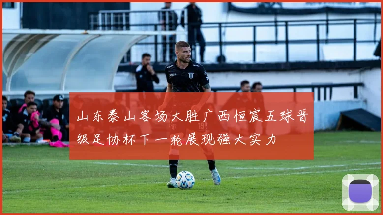 山东泰山客场大胜广西恒宸五球晋级足协杯下一轮展现强大实力