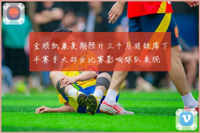 金顺凯康复期预计三个月将缺席下半赛季大部分比赛影响球队表现