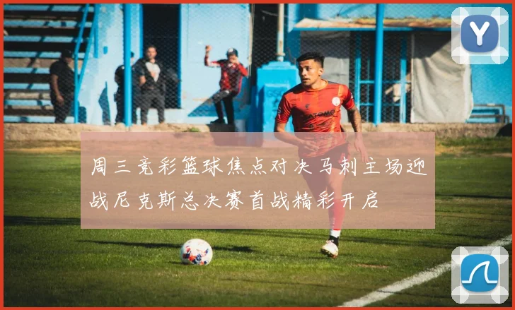 周三竞彩篮球焦点对决马刺主场迎战尼克斯总决赛首战精彩开启