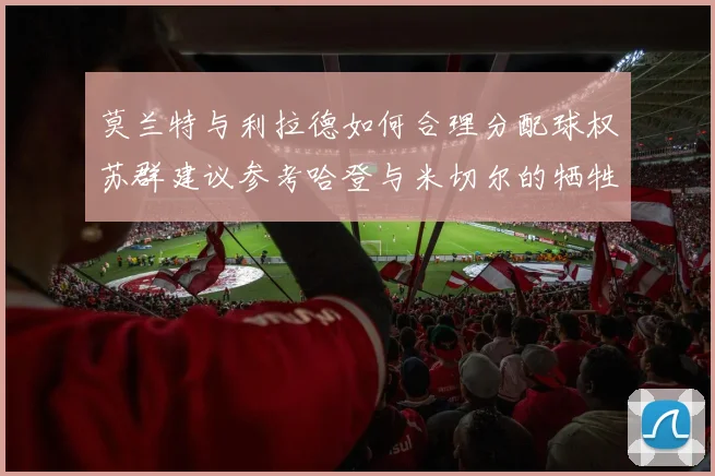 莫兰特与利拉德如何合理分配球权苏群建议参考哈登与米切尔的牺牲精神