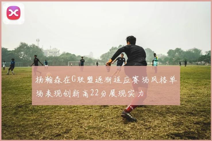 杨瀚森在G联盟逐渐适应赛场风格单场表现创新高22分展现实力