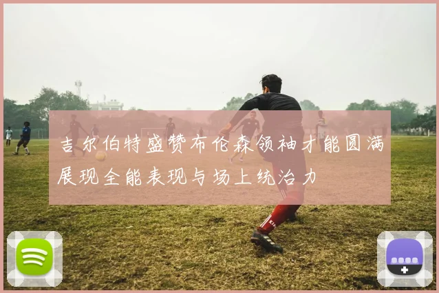 吉尔伯特盛赞布伦森领袖才能圆满展现全能表现与场上统治力