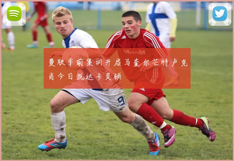 曼联季前集训开启马奎尔芒特卢克肖今日抵达卡灵顿