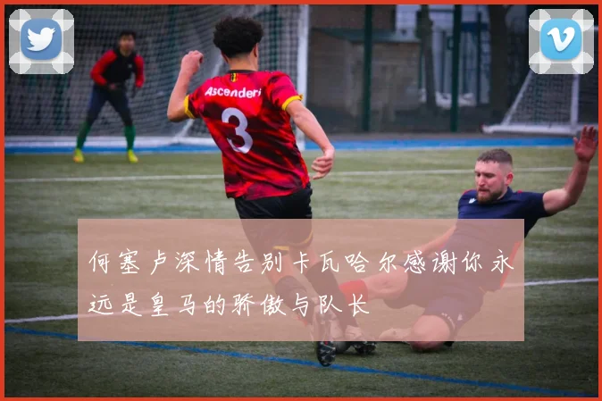 何塞卢深情告别卡瓦哈尔感谢你永远是皇马的骄傲与队长
