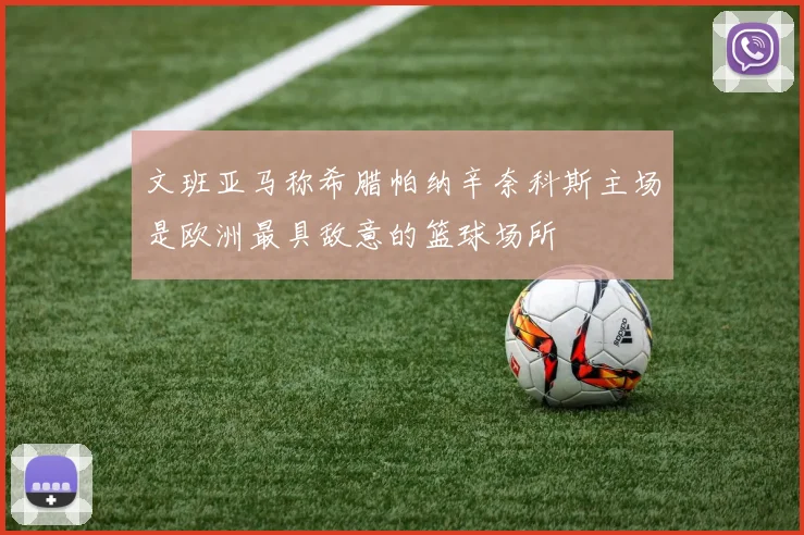 文班亚马称希腊帕纳辛奈科斯主场是欧洲最具敌意的篮球场所