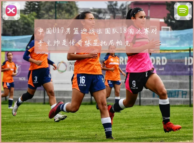 中国U17男篮迎战法国队18淘汰赛对手主帅是传奇球星托尼帕克