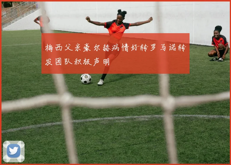 梅西父亲豪尔赫病情好转罗马诺转发团队积极声明