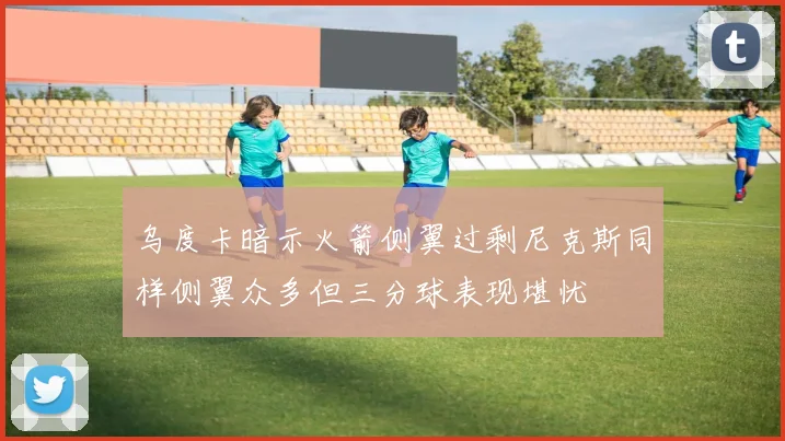 乌度卡暗示火箭侧翼过剩尼克斯同样侧翼众多但三分球表现堪忧