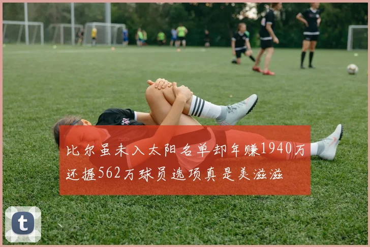 比尔虽未入太阳名单却年赚1940万还握562万球员选项真是美滋滋