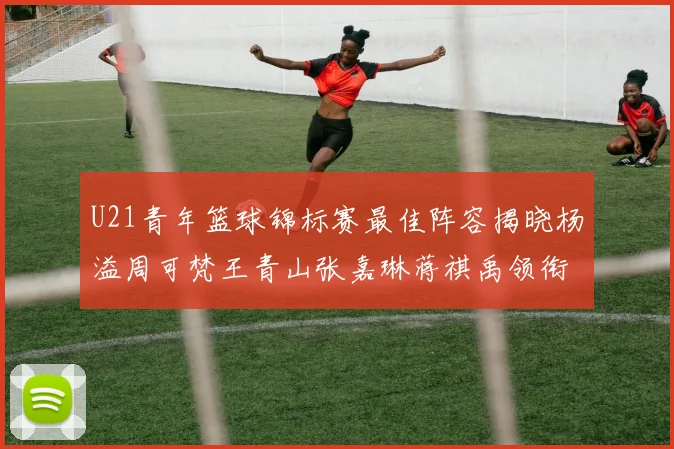 U21青年篮球锦标赛最佳阵容揭晓杨溢周可梵王青山张嘉琳蒋祺禹领衔出战