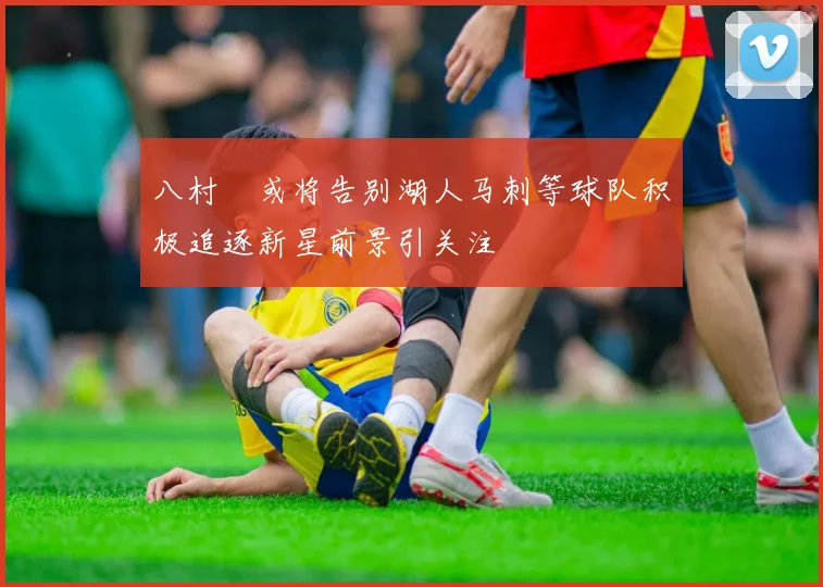 八村塁或将告别湖人马刺等球队积极追逐新星前景引关注