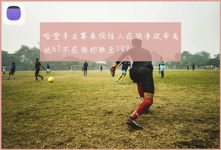 哈登季后赛表现惊人在场净效率高达67不在场却跌至109