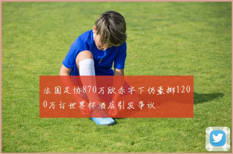 法国足协870万欧赤字下仍豪掷1200万订世界杯酒店引发争议