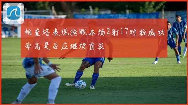 帕奎塔表现抢眼本场2射17对抗成功率高是否应继续首发